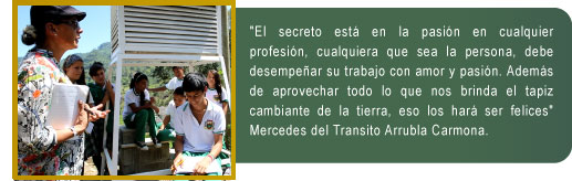 El secreto está en la pasión en cualquier profesión, cualquiera que sea la persona, debe desempeñar su trabajo con amor y pasión. Además de aprovechar todo lo que nos brinda el tapiz cambiante de la tierra, eso los hará ser felices" Mercedes del Transito Arrubla Carmona.
